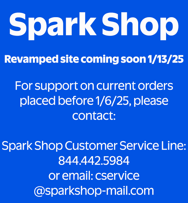 Spark Shop - Revamped site coming soon 1/13/25. For support on current orders placed before 1/6/25, please contact: Spark Shop Customer Service Line: 844.442.5984 or email: cservice@sparkshop-mail.com